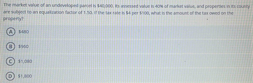 The market value of an undeveloped parcel is $40,000. Its assessed value is 40% of market value, and properties in its county
are subject to an equalization factor of 1.50. If the tax rate is $4 per $100, what is the amount of the tax owed on the
property?
A $480
B  $960
C $1,080
D  $1,800