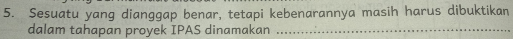 Sesuatu yang dianggap benar, tetapi kebenarannya masih harus dibuktikan 
dalam tahapan proyek IPAS dinamakan_