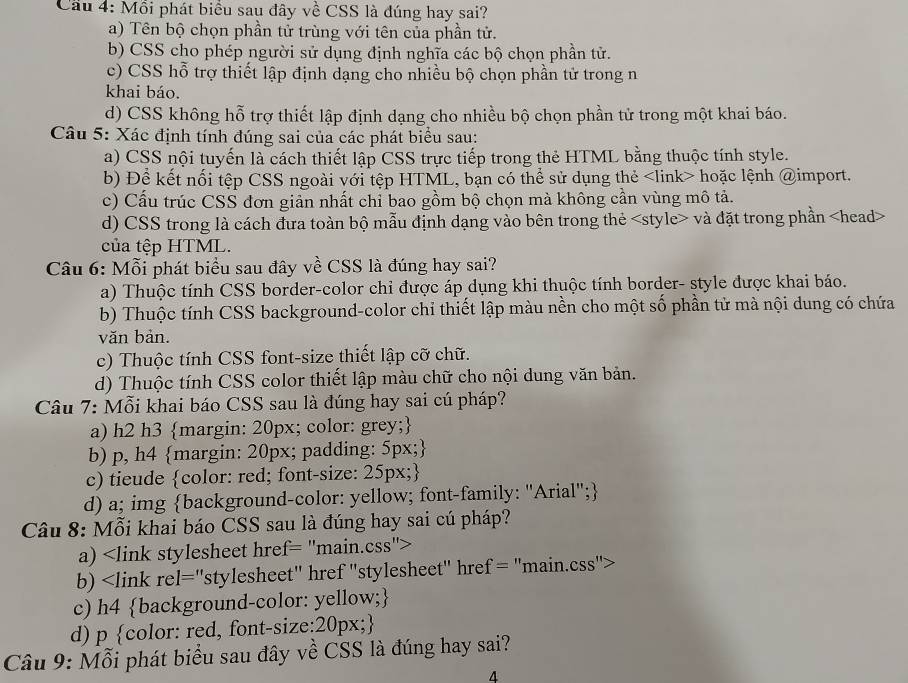 Cau 4: Môi phát biểu sau đây về CSS là đúng hay sai?
a) Tên bộ chọn phần tử trùng với tên của phần tử.
b) CSS cho phép người sử dụng định nghĩa các bộ chọn phần tử.
c) CSS hỗ trợ thiết lập định dạng cho nhiều bộ chọn phần tử trong n
khai báo.
d) CSS không hỗ trợ thiết lập định dạng cho nhiều bộ chọn phần tử trong một khai báo.
Câu 5: Xác định tính đúng sai của các phát biểu sau:
a) CSS nội tuyến là cách thiết lập CSS trực tiếp trong thẻ HTML bằng thuộc tính style.
b) Đề kết nổi tệp CSS ngoài với tệp HTML, bạn có thể sử dụng thẻ hoặc lệnh @import.
c) Cấu trúc CSS đơn giản nhất chỉ bao gồm bộ chọn mà không cần vùng mô tả.
d) CSS trong là cách đưa toàn bộ mẫu định dạng vào bên trong thẻ và đặt trong phần
của tệp HTML.
Câu 6: Mỗi phát biểu sau đây về CSS là đúng hay sai?
a) Thuộc tính CSS border-color chi được áp dụng khi thuộc tính border- style được khai báo.
b) Thuộc tính CSS background-color chỉ thiết lập màu nền cho một số phần tử mà nội dung có chứa
văn bản.
c) Thuộc tính CSS font-size thiết lập cỡ chữ.
d) Thuộc tính CSS color thiết lập màu chữ cho nội dung văn bản.
Câu 7: Mỗi khai báo CSS sau là đúng hay sai cú pháp?
a) h2 h3 margin: 20px; color: grey;
b) p, h4 margin: 20px; padding: 5px;
c) tieude color: red; font-size: 25px;
d) a; img background-color: yellow; font-family: "Arial";
* Câu 8: Mỗi khai báo CSS sau là đúng hay sai cú pháp?
a)
b)
c) h4 background-color: yellow;
d) p color: red, font-size:20px;
Câu 9: Mỗi phát biểu sau đây về CSS là đúng hay sai?
4