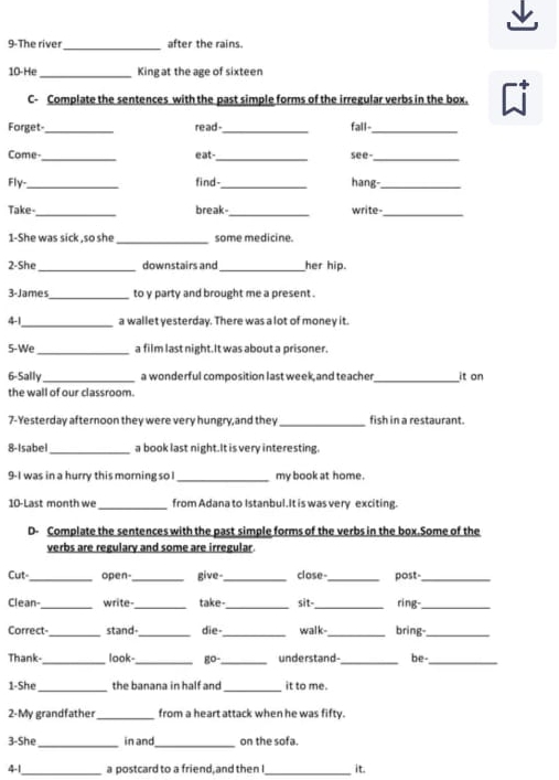 9-The river _after the rains. 
10-He _Kingat the age of sixteen 
C- Complate the sentences with the past simple forms of the irregular verbs in the box. C 
Forget-_ read-_ fall-_ 
_ 
__ 
Come eat- see 
Fly-_ find- _hang-_ 
_ 
_ 
Take- break- write- 
_ 
_ 
1-She was sick ,so sh some medicine. 
2-She _downstairs and _her hip. 
3-James_ to v party and brought me a present . 
41_ a wallet yesterday. There was a lot of money it. 
5-We _a film last night.It was about a prisoner. 
6-Sall _a wonderful composition last week, and teacher _it on 
the wall of our classroom. 
7-Yesterday afternoon they were very hungry,and they_ fish in a restaurant. 
8-Isabel_ a book last night.It is very interesting. 
9-I was in a hurry this morning so l _my book at home. 
10-Last month we _from Adana to Istanbul.It is was very exciting. 
D- Complate the sentences with the past simple forms of the verbs in the box.Some of the 
verbs are regulary and some are irregular 
Cut_ open-_ give-_ close-_ post-_ 
Clean_ write-_ take_ sit-_ ring-_ 
Correct-_ stand-_ die-_ walk-_ bring_ 
Thank-_ look-_ go-_ understand_ be-_ 
_ 
_ 
1-She the banana in half and it to me. 
2-My grandfather_ from a heart attack when he was fifty. 
3-She _in and _on the sofa. 
41_ a postcard to a friend,and then I_ it.