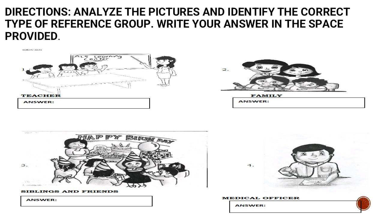 DIRECTIONS: ANALYZE THE PICTURES AND IDENTIFY THE CORRECT 
TYPE OF REFERENCE GROUP. WRITE YOUR ANSWER IN THE SPACE 
PROVIDED. 
2. 
FAMILY 
ANSWER: 
3. 
4. 
ANSWER: MEDICAL OFFICER 
ANSWER: