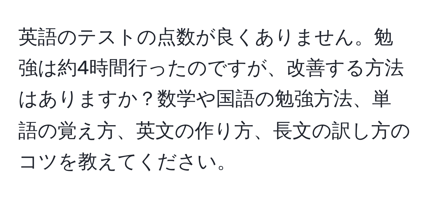 英語のテストの点数が良くありません。勉強は約4時間行ったのですが、改善する方法はありますか？数学や国語の勉強方法、単語の覚え方、英文の作り方、長文の訳し方のコツを教えてください。