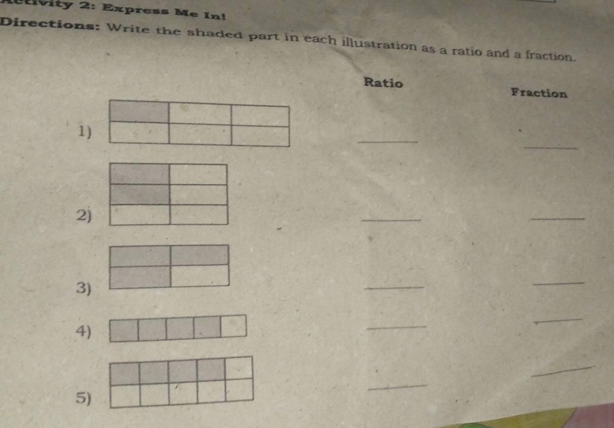 ivity 2: Express Me In! 
Directions: Write the shaded part in each illustration as a ratio and a fraction. 
Ratio Fraction 
_ 
1) 
_ 
2) 
_ 
_ 
3) 
_ 
_ 
4) 
_ 
_ 
_ 
_ 
5)