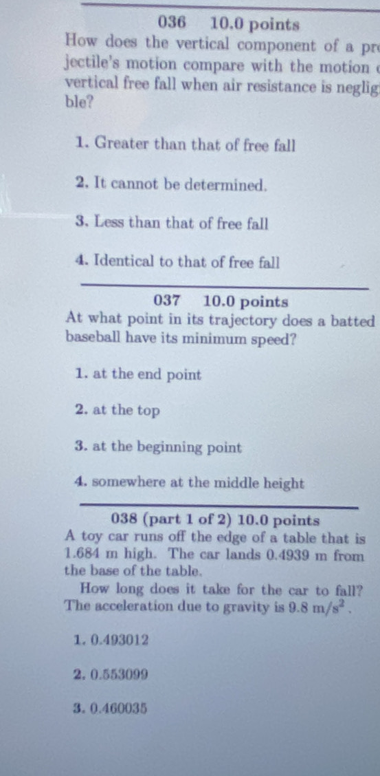 036 10.0 points
How does the vertical component of a pr
jectile's motion compare with the motion 
vertical free fall when air resistance is neglig
ble?
1. Greater than that of free fall
2. It cannot be determined.
3. Less than that of free fall
4. Identical to that of free fall
037 10.0 points
At what point in its trajectory does a batted
baseball have its minimum speed?
1. at the end point
2. at the top
3. at the beginning point
4. somewhere at the middle height
038 (part 1 of 2) 10.0 points
A toy car runs off the edge of a table that is
1.684 m high. The car lands 0.4939 m from
the base of the table.
How long does it take for the car to fall?
The acceleration due to gravity is 9.8m/s^2.
1. 0.493012
2. 0.553099
3. 0.460035