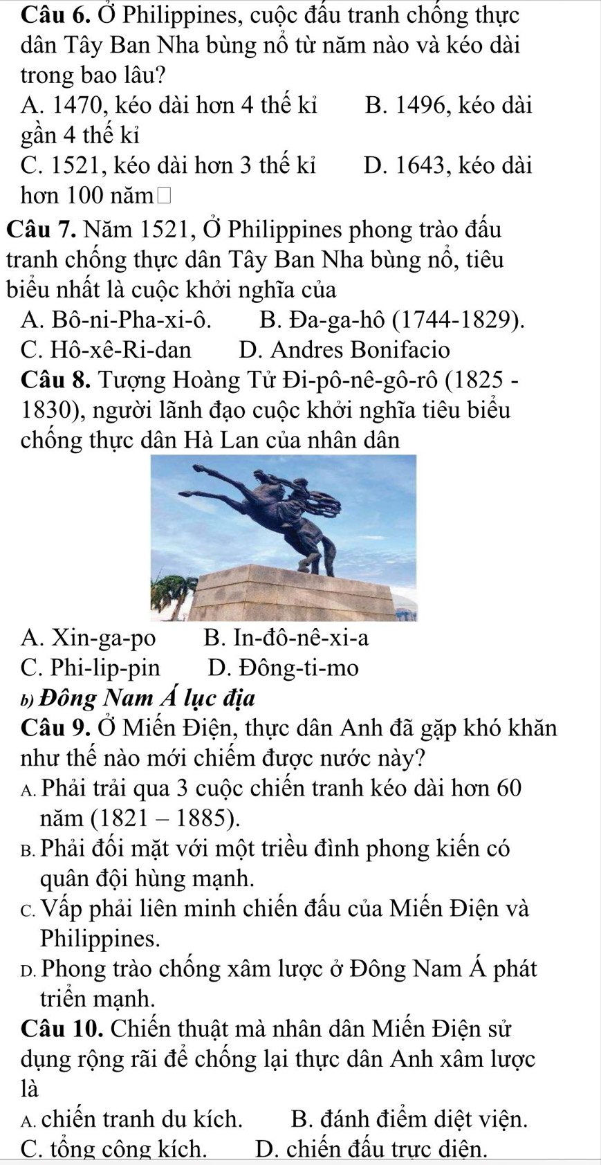 Ở Philippines, cuộc đầu tranh chồng thực
dân Tây Ban Nha bùng nổ từ năm nào và kéo dài
trong bao lâu?
A. 1470, kéo dài hơn 4 thế kỉ B. 1496, kéo dài
gần 4 thế kỉ
C. 1521, kéo dài hơn 3 thế kỉ D. 1643, kéo dài
hơn 100 năm
Câu 7. Năm 1521, Ở Philippines phong trào đấu
tranh chống thực dân Tây Ban Nha bùng nổ, tiêu
biểu nhất là cuộc khởi nghĩa của
A. Bô-ni-Pha-xi-ô. B. Đa-ga-hô (1744-1829).
C. Hô-xê-Ri-dan D. Andres Bonifacio
Câu 8. Tượng Hoàng Tử Đi-pô-nê-gô-rô (1825 -
1830), người lãnh đạo cuộc khởi nghĩa tiêu biểu
chống thực dân Hà Lan của nhân dân
A. Xin-ga-po B. In-đô-nê-xi-a
C. Phi-lip-pin D. Đông-ti-mo
b) Đông Nam Á lục địa
Câu 9. Ở Miến Điện, thực dân Anh đã gặp khó khăn
như thế nào mới chiếm được nước này?
A Phải trải qua 3 cuộc chiến tranh kéo dài hơn 60
năm (1821 - 1885).
B. Phải đối mặt với một triều đình phong kiến có
quân đội hùng mạnh.
c. Vấp phải liên minh chiến đấu của Miến Điện và
Philippines.
D. Phong trào chống xâm lược ở Đông Nam Á phát
triển mạnh.
Câu 10. Chiến thuật mà nhân dân Miến Điện sử
dụng rộng rãi để chống lại thực dân Anh xâm lược
là
A. chiến tranh du kích. B. đánh điểm diệt viện.
C. tổng công kích. D. chiến đấu trực diện.