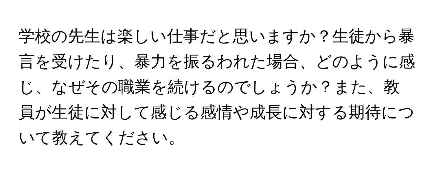 学校の先生は楽しい仕事だと思いますか？生徒から暴言を受けたり、暴力を振るわれた場合、どのように感じ、なぜその職業を続けるのでしょうか？また、教員が生徒に対して感じる感情や成長に対する期待について教えてください。