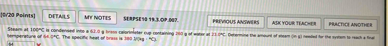 DETAILS MY NOTES SERPSE10 19.3.OP.007. PREVIOUS ANSWERS ASK YOUR TEACHER PRACTICE ANOTHER 
Steam at 100°C is condensed into a 62.0 g brass calorimeter cup containing 260 g of water at 23.0°C. Determine the amount of steam (in g) needed for the system to reach a final 
temperature of 64.0°C. The specific heat of brass is 380J/(kg·°C)
64