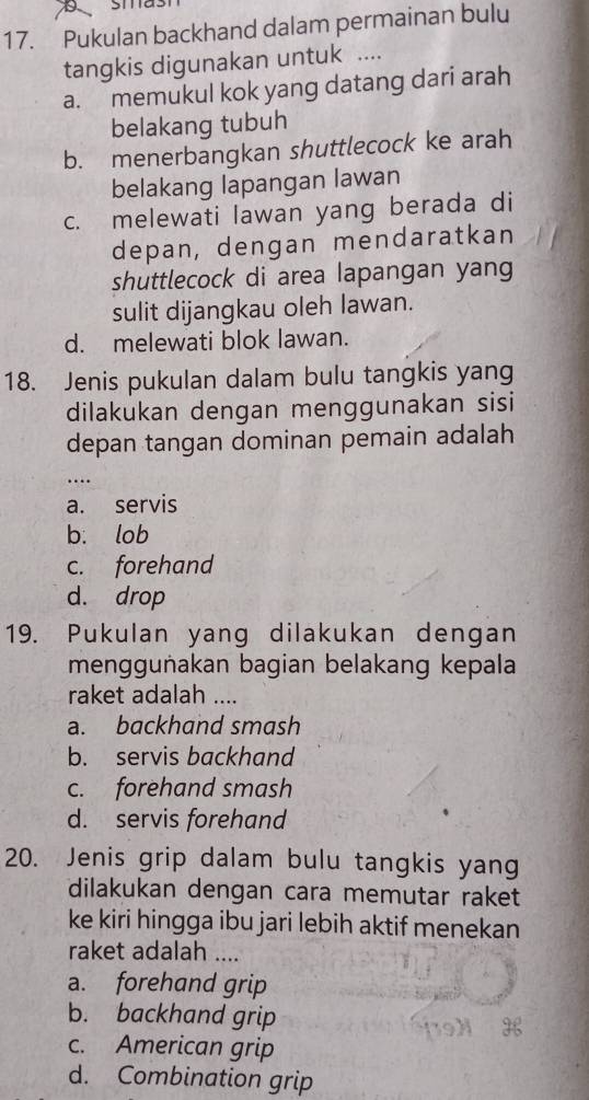 Pukulan backhand dalam permainan bulu
tangkis digunakan untuk ....
a. memukul kok yang datang dari arah
belakang tubuh
b. menerbangkan shuttlecock ke arah
belakang lapangan lawan
c. melewati lawan yang berada di
depan, dengan mendaratkan
shuttlecock di area lapangan yang
sulit dijangkau oleh lawan.
d. melewati blok lawan.
18. Jenis pukulan dalam bulu tangkis yang
dilakukan dengan menggunakan sisi
depan tangan dominan pemain adalah
…
a. servis
b. lob
c. forehand
d. drop
19. Pukulan yang dilakukan dengan
menggunakan bagian belakang kepala
raket adalah ....
a. backhand smash
b. servis backhand
c. forehand smash
d. servis forehand
20. Jenis grip dalam bulu tangkis yang
dilakukan dengan cara memutar raket
ke kiri hingga ibu jari lebih aktif menekan
raket adalah ....
a. forehand grip
b. backhand grip
c. American grip
d. Combination grip