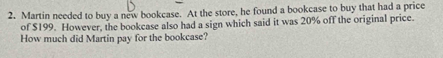 Martin needed to buy a new bookcase. At the store, he found a bookcase to buy that had a price 
of $199. However, the bookcase also had a sign which said it was 20% off the original price. 
How much did Martin pay for the bookcase?