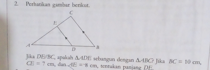 Perhatikan gambar berikut. 
Jika DE/BC , apakah △ ADE sebangun dengan △ ABC ? Jika BC=10cm,
CE=7cm , dan AE=8cm , tentukan panjang DE.