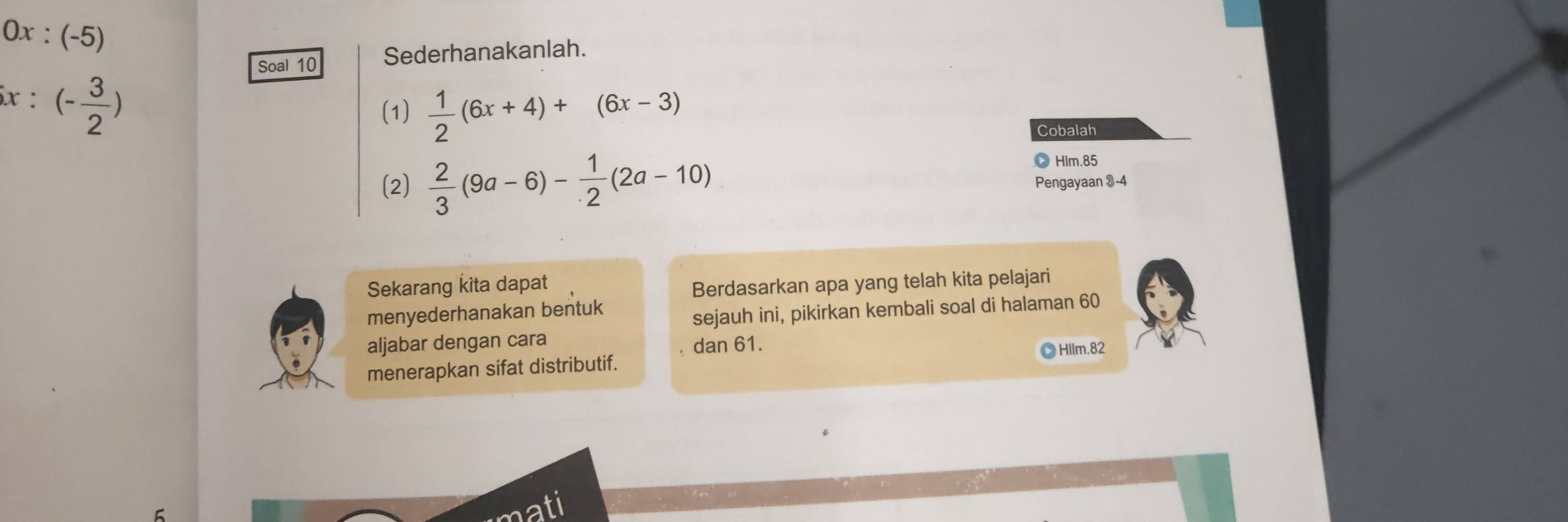 0x: (-5)
Soal 10 Sederhanakanlah.
x:(- 3/2 )
(1)  1/2 (6x+4)+(6x-3)
Cobalah 
、 Hlm. 85
(2)  2/3 (9a-6)- 1/2 (2a-10) Pengayaan 3-4
Sekarang kita dapat 
Berdasarkan apa yang telah kita pelajari 
menyederhanakan bentuk 
sejauh ini, pikirkan kembali soal di halaman 60
aljabar dengan cara 
dan 61. 
menerapkan sifat distributif. Hllm.82 
ati