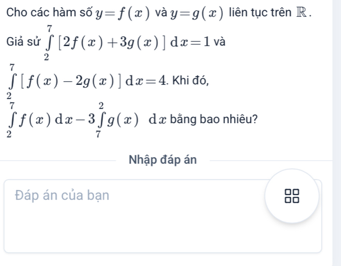 Cho các hàm số y=f(x) và y=g(x) liên tục trên R. 
Giả sử ∈tlimits _2^(7[2f(x)+3g(x)]dx=1 và
∈tlimits _frac 2)7[f(x)-2g(x)]dx=4∈tlimits _2^(7f(x)dx). Khi đó, 
) _  bằng bao nhiêu? 
Nhập đáp án 
Đáp án của bạn