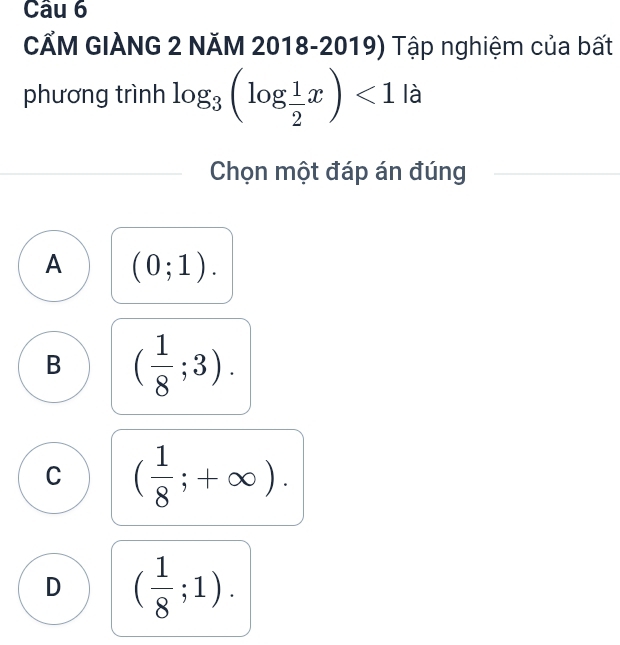 CẤM GIÀNG 2 NĂM 2018-2019) Tập nghiệm của bất
phương trình log _3(log  1/2 x)<1</tex> là
Chọn một đáp án đúng
A (0;1).
B ( 1/8 ;3).
C ( 1/8 ;+∈fty ).
D ( 1/8 ;1).