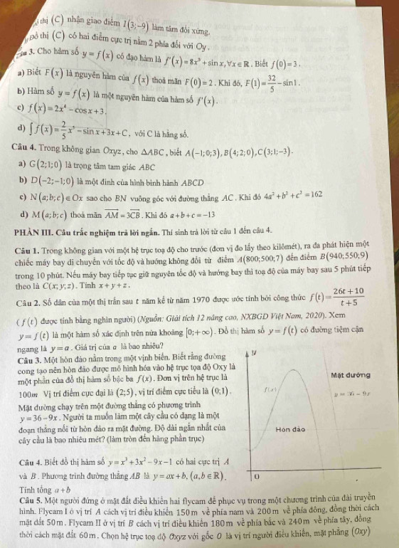 Ainhị (C) nhận giao điễm I(3;-9) làm tâm đổi xứng.
T hổ thị (C) có hai điểm cực trị nằm 2 phía đối với Oy
âm 3. Cho hảm số y=f(x) có đạo hàm là f'(x)=8x^3+sin x,forall x∈ R. Biết f(0)=3.
a) Biết F(x) là nguyên hàm của f(x) thoà mǎn F(0)=2. Khi đó, F(1)= 32/5 -sin 1.
b) Hàm số y=f(x) là một nguyên hàm của hàm số f'(x).
c) f(x)=2x^4-cos x+3.
d) ∈t f(x)= 2/5 x^5-sin x+3x+C , với C là hàng số.
Câu 4. Trong không gian Oxyz , cho △ ABC ,biết A(-1;0;3),B(4;2;0),C(3;1;-3).
a) G(2;1;0) là trọng tâm tam giác ABC
b) D(-2;-1;0) là một đinh của hình bình hành ABCD
c) N(a;b;c)∈ Ox sao cho BN vuỡng gốc với đường thẳng AC . Khi đó 4a^2+b^2+c^2=162
d) M(a;b;c) thoà mãn vector AM=3vector CB. Khi d A6 a+b+c=-13
PHẢN III. Câu trắc nghiệm trả lời ngắn. Thí sinh trả lời từ câu 1 đến câu 4.
Câu 1. Trong không gian với một hệ trục toạ độ cho trước (đơn vị đo lấy theo kilômét), ra đa phát hiện một
chiếc máy bay di chuyển với tốc độ và hướng không đổi từ điểm A(800;500;7) đến điểm B(940;550;9)
trong 10 phút. Nếu máy bay tiếp tục giữ nguyên tốc độ và hướng bay thì toạ độ của máy bay sau 5 phút tiếp
theo là C(x;y;z). Tinh x+y+z.
Câu 2. Số dân của một thị trấn sau t năm kể từ năm 1970 được ước tính bởi công thức f(t)= (26t+10)/t+5 
4 f(t) được tính bằng nghìn người) (Nguồn: Giải tích 12 năng cao, NXBGD Việt Nam, 2020). Xem
y=f(t) là một hàm số xác định trên nửa khoảng [0;+∈fty ). Đồ thị hàm số y=f(t) có đường tiệm cận
ngang là y=a. Giá trị của σ là bao nhiêu?
Câu 3. Một hòn đảo nằm trong một vịnh biển. Biết rằng đường
cong tạo nên hòn đảo được mô hình hóa vào hệ trục tọa độ Oxy là
một phần của đồ thị hàm số bậc ba f(x). Đơn vị trên hệ trục là
100m Vị trí điểm cực đại là (2;5) , vị trí điểm cực tiểu là (0,1).
Mặt đường chạy trên một đường thẳng có phương trình
y=36-9x. Người ta muốn làm một cây cầu có đạng là một
đoạn thắng nối từ hôn đảo ra mặt đường. Độ dài ngẫn nhất của
cây cầu là bao nhiêu mét? (làm tròn đến hàng phần trục)
Câu 4. Biết đồ thị hàm số y=x^3+3x^2-9x-1 có hai cực trị .4
và B . Phương trình đường thắng AB là y=ax+b,(a,b∈ R).
Tính tổng a+b
Câu 5. Một người đứng ở mặt đất điều khiển hai flycam để phục vụ trong một chương trình của đài truyền
hình. Flycam Iở vị trí A cách vị trí điều khiển 150 m về phía nam và 200m ve^(overline overline )
mặt dất 50m. Flycam II ở vị trí B cách vị trí điều khiển 180m về phía bắc và 24 phía đông, đồng thời cách
0 m ve phía tây, đồng
thời cách mặt đất 60m. Chọn hệ trục toạ độ Oxyz với gốc 0 là vị trí người điều khiển, mặt phẳng (Oxy)