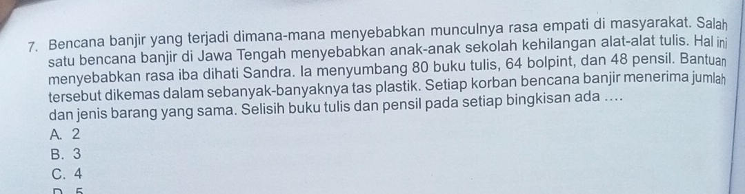 Bencana banjir yang terjadi dimana-mana menyebabkan munculnya rasa empati di masyarakat. Salah
satu bencana banjir di Jawa Tengah menyebabkan anak-anak sekolah kehilangan alat-alat tulis. Hal ini
menyebabkan rasa iba dihati Sandra. Ia menyumbang 80 buku tulis, 64 bolpint, dan 48 pensil. Bantuan
tersebut dikemas dalam sebanyak-banyaknya tas plastik. Setiap korban bencana banjir menerima jumlah
dan jenis barang yang sama. Selisih buku tulis dan pensil pada setiap bingkisan ada ....
A. 2
B. 3
C. 4
D 5