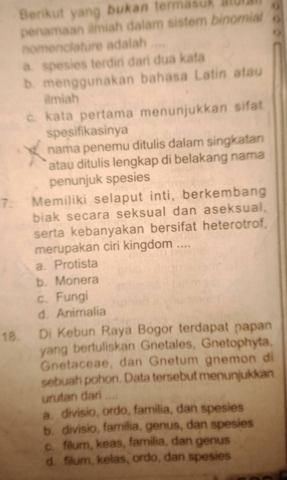 Berikut yang bukan termäšuk stur Q
penamaan ilmiah dalam sistem binomial O
nomenclature adalah ....
a. spesies terdiri dari dua kafa
b. menggunakan bahasa Latin atau
ilmiah
c. kata pertama menunjukkan sifat
spesifikasinya
nama penemu ditulis dalam singkatan
atau ditulis lengkap di belakang nama
penunjuk spesies
7. Memiliki selaput inti, berkembang
biak secara seksual dan aseksual.
serta kebanyakan bersifat heterotrof.
merupakan ciri kingdom ....
a. Protista
b， Monera
c. Fungi
d. Animalia
18. Di Kebun Raya Bogor terdapat papan
yang bertuliskan Gnetales, Gnetophyta.
Gnetaceae, dan Gnetum gnemon đi
sebuah pohon. Data tersebut menunjukkan
urutan dari ....
a. divisio, ordo, familia, dan spesies
b. divisio, familia, genus, dan spesies
c. filum, keas, familia, dan genus
d. filum, kelas, ordo, dan spesies