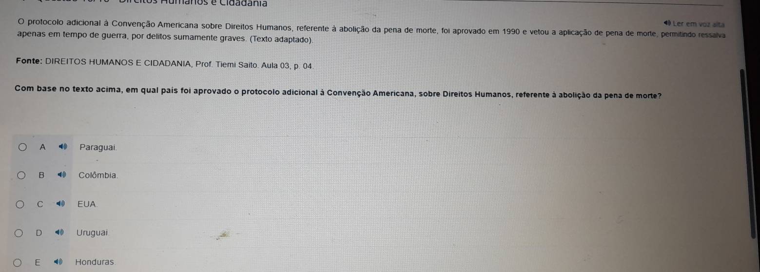 tos Aumânos e Cidadânia
4 Ler em voz alta
O protocolo adicional à Convenção Americana sobre Direitos Humanos, referente à abolição da pena de morte, foi aprovado em 1990 e vetou a aplicação de pena de morte, permitindo ressalva
apenas em tempo de guerra, por delitos sumamente graves. (Texto adaptado).
Fonte: DIREITOS HUMANOS E CIDADANIA, Prof. Tiemi Saito. Aula 03, p. 04
Com base no texto acima, em qual país foi aprovado o protocolo adicional à Convenção Americana, sobre Direitos Humanos, referente à abolição da pena de morte?
A 4 Paraguai
B ⑩ Colômbia.
C 4 EUA.
D Uruguai
E Honduras