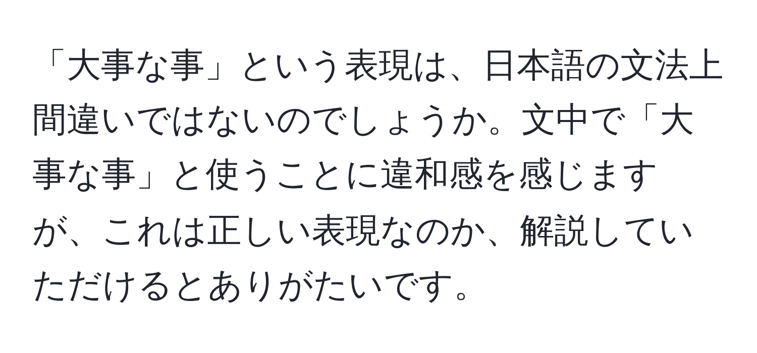 「大事な事」という表現は、日本語の文法上間違いではないのでしょうか。文中で「大事な事」と使うことに違和感を感じますが、これは正しい表現なのか、解説していただけるとありがたいです。