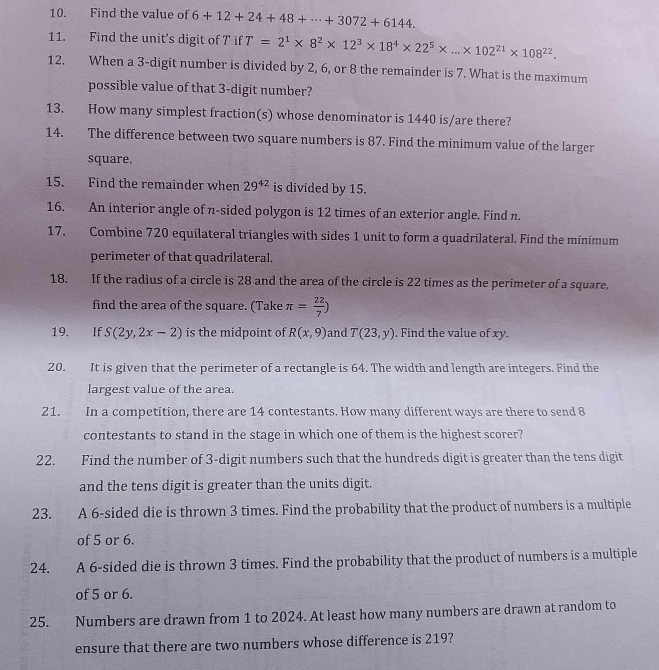 Find the value of 6+12+24+48+·s +3072+6144.
11. Find the unit’s digit of T if T=2^1* 8^2* 12^3* 18^4* 22^5* ...* 102^(21)* 108^(22).
12. When a 3-digit number is divided by 2, 6, or 8 the remainder is 7. What is the maximum
possible value of that 3-digit number?
13. How many simplest fraction(s) whose denominator is 1440 is/are there?
14. The difference between two square numbers is 87. Find the minimum value of the larger
square.
15. Find the remainder when 29^(42) is divided by 15.
16. An interior angle of n-sided polygon is 12 times of an exterior angle. Find n.
17. Combine 720 equilateral triangles with sides 1 unit to form a quadrilateral. Find the minimum
perimeter of that quadrilateral.
18. If the radius of a circle is 28 and the area of the circle is 22 times as the perimeter of a square,
find the area of the square. (Take π = 22/7 )
19. If S(2y,2x-2) is the midpoint of R(x,9) and T(23,y). Find the value of xy.
20. It is given that the perimeter of a rectangle is 64. The width and length are integers. Find the
largest value of the area.
21. In a competition, there are 14 contestants. How many different ways are there to send 8
contestants to stand in the stage in which one of them is the highest scorer?
22. Find the number of 3-digit numbers such that the hundreds digit is greater than the tens digit
and the tens digit is greater than the units digit.
23. A 6-sided die is thrown 3 times. Find the probability that the product of numbers is a multiple
of 5 or 6.
24. A 6-sided die is thrown 3 times. Find the probability that the product of numbers is a multiple
of 5 or 6.
25. Numbers are drawn from 1 to 2024. At least how many numbers are drawn at random to
ensure that there are two numbers whose difference is 219?