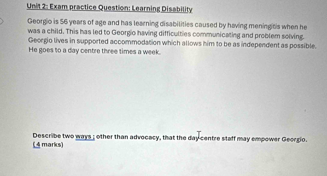 Exam practice Question: Learning Disability 
Georgio is 56 years of age and has learning disabilities caused by having meningitis when he 
was a child. This has led to Georgio having difficulties communicating and problem solving. 
Georgio lives in supported accommodation which allows him to be as independent as possible. 
He goes to a day centre three times a week. 
Describe two ways ; other than advocacy, that the day centre staff may empower Georgio. 
( 4 marks)