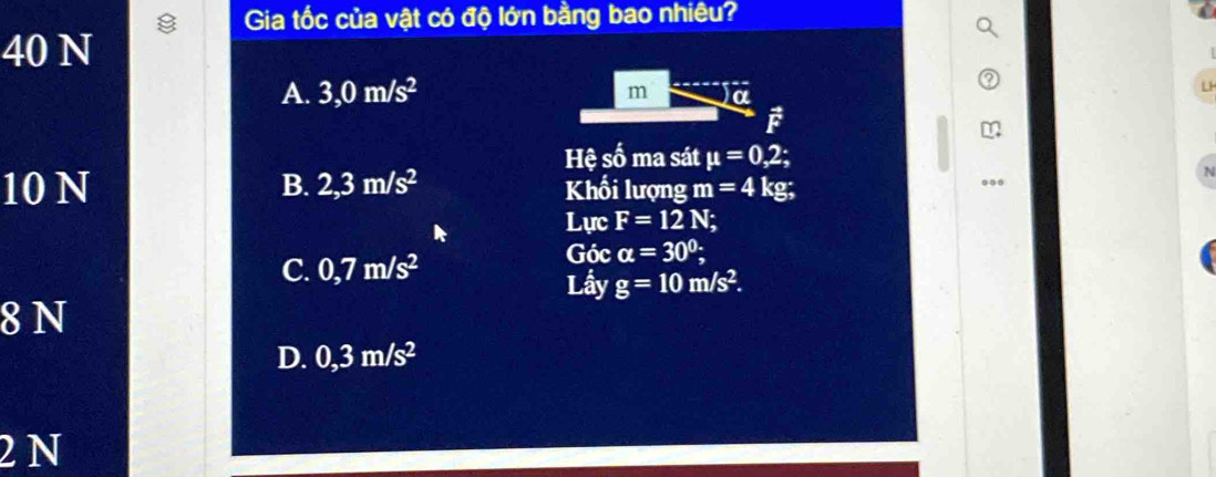 Gia tốc của vật có độ lớn bằng bao nhiêu?
40 N
A. 3,0m/s^2 m a
i
Hệ mwidehat A ma sát mu =0,2;
10 N B. 2,3m/s^2 Khối lượng m=4kg; 
Lực F=12N;
C. 0,7m/s^2
Góc alpha =30°; 
Lầy g=10m/s^2. 
8 N
D. 0,3m/s^2
2N