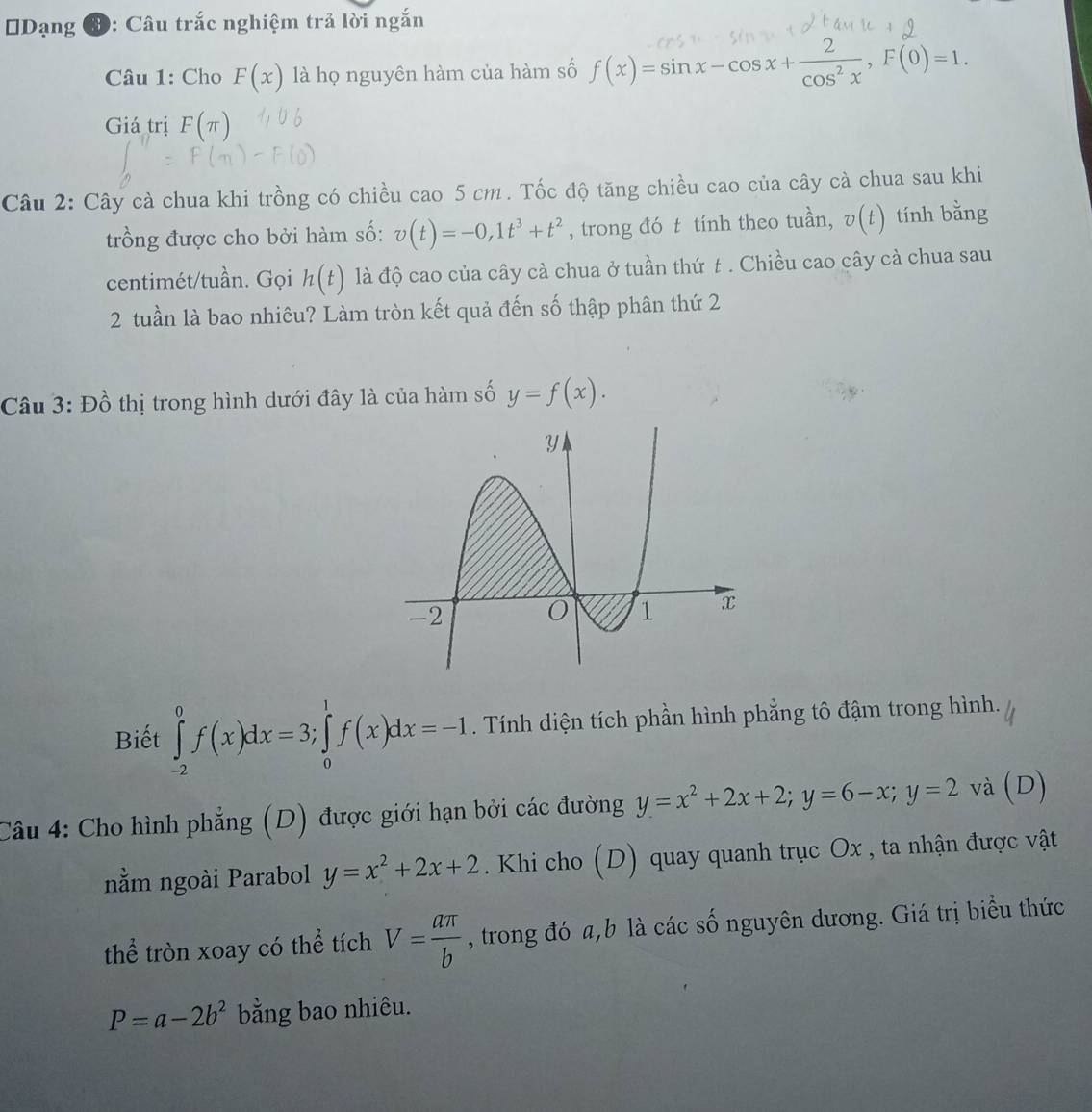 Dạng 3: Câu trắc nghiệm trả lời ngắn 
Câu 1: Cho F(x) là họ nguyên hàm của hàm số f(x)=sinx-cosx+cos²x, F(0)=1. 
Giá trị F(π )
Câu 2: Cây cà chua khi trồng có chiều cao 5 cm. Tốc độ tăng chiều cao của cây cà chua sau khi 
trồng được cho bởi hàm số: v(t)=-0, 1t^3+t^2 , trong đó t tính theo tuần, v(t) tính bằng 
centimét/tuần. Gọi h(t) là độ cao của cây cà chua ở tuần thứ t. Chiều cao cây cà chua sau 
2 tuần là bao nhiêu? Làm tròn kết quả đến số thập phân thứ 2 
Câu 3: Đồ thị trong hình dưới đây là của hàm số y=f(x). 
Biết ∈tlimits _(-2)^0f(x)dx=3; ∈tlimits _0^(1f(x)dx=-1. Tính diện tích phần hình phẳng tô đậm trong hình. 
Câu 4: Cho hình phẳng (D) được giới hạn bởi các đường y=x^2)+2x+2; y=6-x; y=2 và (D) 
nằm ngoài Parabol y=x^2+2x+2. Khi cho (D) quay quanh trục Ox , ta nhận được vật
∠ 1 hể tròn xoay có thể tích V= aπ /b  , trong đó a, b là các số nguyên dương. Giá trị biểu thức
P=a-2b^2 bằng bao nhiêu.