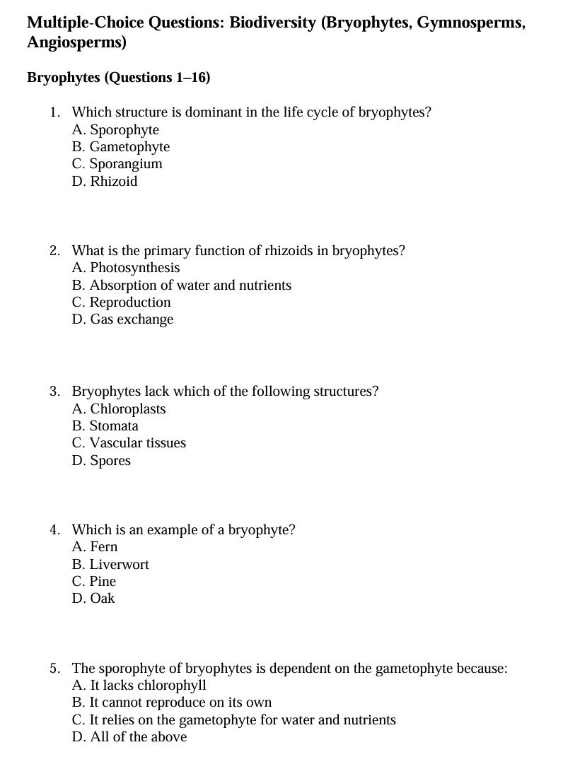 Multiple-Choice Questions: Biodiversity (Bryophytes, Gymnosperms,
Angiosperms)
Bryophytes (Questions 1-16)
1. Which structure is dominant in the life cycle of bryophytes?
A. Sporophyte
B. Gametophyte
C. Sporangium
D. Rhizoid
2. What is the primary function of rhizoids in bryophytes?
A. Photosynthesis
B. Absorption of water and nutrients
C. Reproduction
D. Gas exchange
3. Bryophytes lack which of the following structures?
A. Chloroplasts
B. Stomata
C. Vascular tissues
D. Spores
4. Which is an example of a bryophyte?
A. Fern
B. Liverwort
C. Pine
D. Oak
5. The sporophyte of bryophytes is dependent on the gametophyte because:
A. It lacks chlorophyll
B. It cannot reproduce on its own
C. It relies on the gametophyte for water and nutrients
D. All of the above