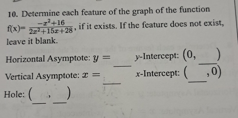 Determine each feature of the graph of the function
f(x)= (-x^2+16)/2x^2+15x+28  , if it exists. If the feature does not exist,
leave it blank.
_
_
Horizontal Asymptote: y= y-Intercept: (0,
_
_
Vertical Asymptote: x= x-Intercept: ( , o)
_
_
Hole: ( ,