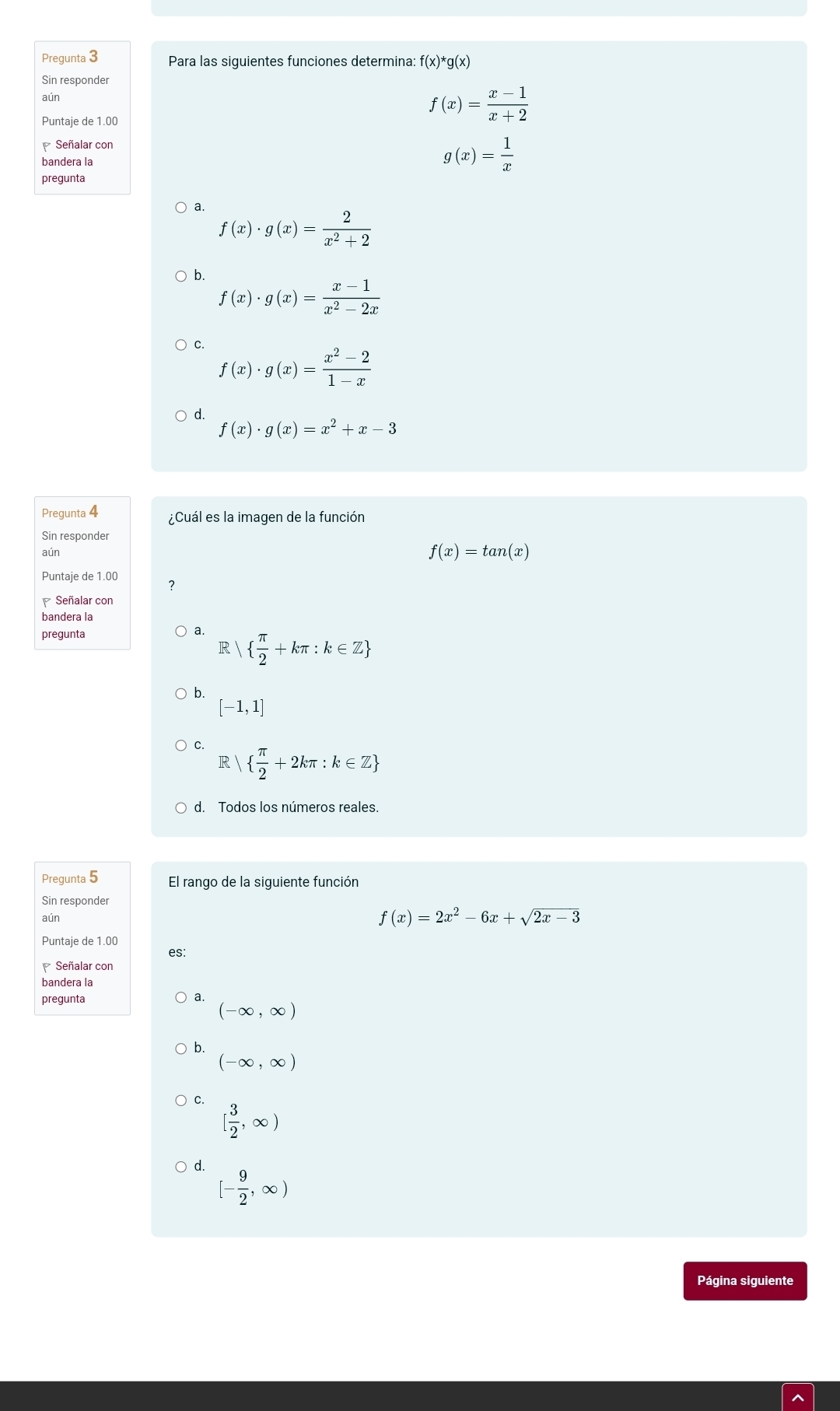 Pregunta 3 Para las siguientes funciones determina: f(x)^*g(x)
Sin responder
aún
Puntaje de 1.00
f(x)= (x-1)/x+2 
Señalar con
bandera la
g(x)= 1/x 
pregunta
a.
f(x)· g(x)= 2/x^2+2 
b.
f(x)· g(x)= (x-1)/x^2-2x 
C.
f(x)· g(x)= (x^2-2)/1-x 
d.
f(x)· g(x)=x^2+x-3
Pregunta 4 ¿Cuál es la imagen de la función
Sin responder
aún
f(x)=tan (x)
Puntaje de 1.00
Señalar con
bandera la
pregunta a R|  π /2 +kπ :k∈ Z
b.
[-1,1]
C. R  π /2 +2kπ :k∈ Z
d. Todos los números reales.
Pregunta 5 El rango de la siguiente función
Sin responder
aún f(x)=2x^2-6x+sqrt(2x-3)
Puntaje de 1.00
es:
Señalar con
bandera la
pregunta
a.
(-∈fty ,∈fty )
b.
(-∈fty ,∈fty )
C.
[ 3/2 ,∈fty )
d.
[- 9/2 ,∈fty )
Página siguiente