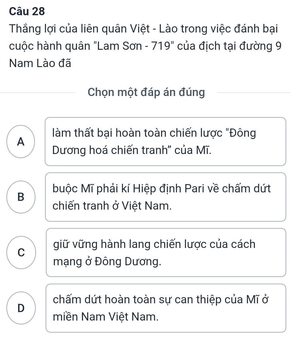 Thắng lợi của liên quân Việt - Lào trong việc đánh bại
cuộc hành quân "Lam Sơn - 719" của địch tại đường 9
Nam Lào đã
Chọn một đáp án đúng
làm thất bại hoàn toàn chiến lược "Đông
A
Dương hoá chiến tranh'' của Mĩ.
buộc Mĩ phải kí Hiệp định Pari về chấm dứt
B
chiến tranh ở Việt Nam.
giữ vững hành lang chiến lược của cách
C
mạng ở Đông Dương.
chấm dứt hoàn toàn sự can thiệp của Mĩ ở
D
miền Nam Việt Nam.