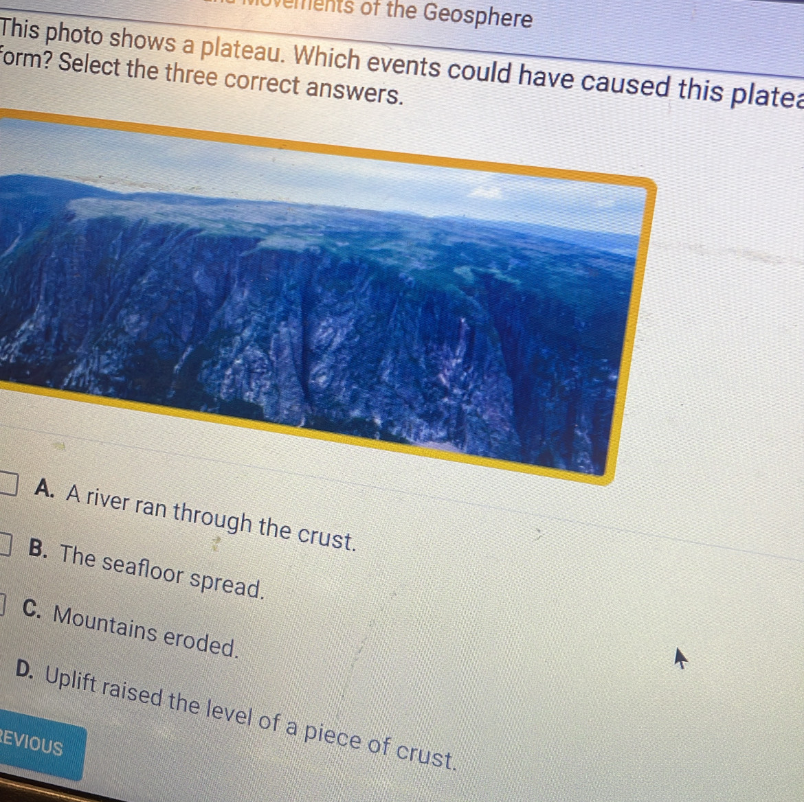 ements of the Geosphere
This photo shows a plateau. Which events could have caused this platea
form? Select the three correct answers.
A. A river ran through the crust.
B. The seafloor spread.
C. Mountains eroded.
D. Uplift raised the level of a piece of crust
EVIOUS