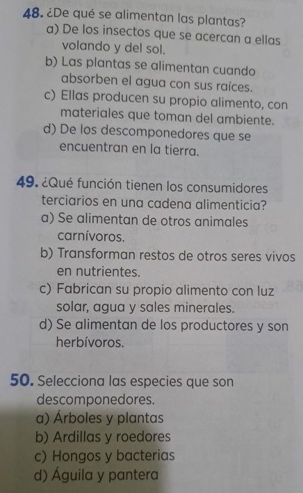 ¿De qué se alimentan las plantas?
a) De los insectos que se acercan a ellas
volando y del sol.
b) Las plantas se alimentan cuando
absorben el agua con sus raíces.
c) Ellas producen su propio alimento, con
materiales que toman del ambiente.
d) De los descomponedores que se
encuentran en la tierra.
49. ¿Qué función tienen los consumidores
terciarios en una cadena alimenticia?
a) Se alimentan de otros animales
carnívoros.
b) Transforman restos de otros seres vivos
en nutrientes.
c) Fabrican su propio alimento con luz
solar, agua y sales minerales.
d) Se alimentan de los productores y son
herbívoros.
50. Selecciona las especies que son
descomponedores.
a) Árboles y plantas
b) Ardillas y roedores
c) Hongos y bacterias
d) Águila y pantera