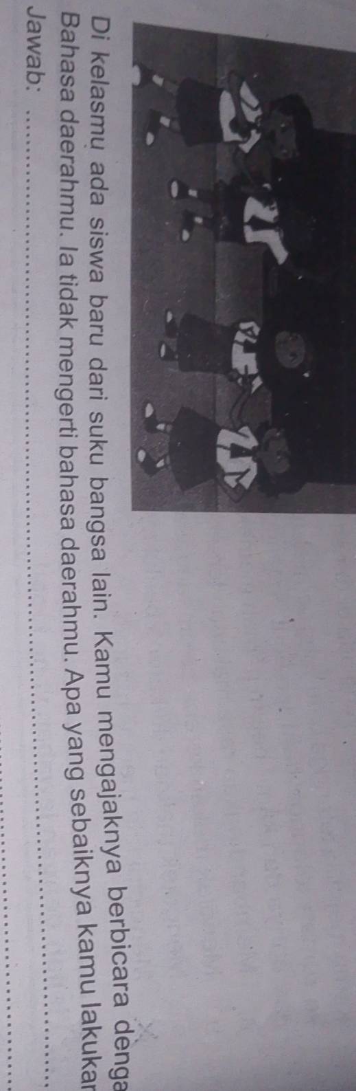 Di kelasmu ada siswa baru dari suku bangsa lain. Kamu mengajaknya berbicara denga 
Bahasa daerahmu. Ia tidak mengerti bahasa daerahmu. Apa yang sebaiknya kamu lakukar 
Jawab: 
_ 
_