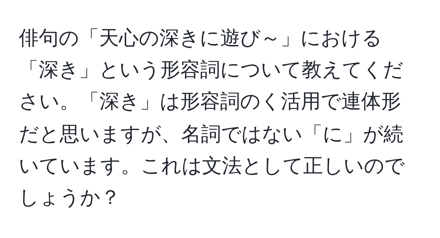 俳句の「天心の深きに遊び～」における「深き」という形容詞について教えてください。「深き」は形容詞のく活用で連体形だと思いますが、名詞ではない「に」が続いています。これは文法として正しいのでしょうか？