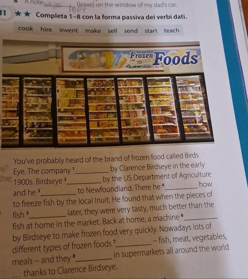 A note _(leave) on the window of my dad's car. 
1 Completa 1-8 con la forma passiva dei verbi dati. 
cook hire invent make sell send start teach 
You’ve probably heard of the brand of frozen food called Birds 
Eye. The company ¹_ by Clarence Birdseye in the early 
1900s. Birdseye²_ by the US Department of Agriculture 
and he ³_ to Newfoundland. There he ⁴_ how 
to freeze fish by the local Inuit. He found that when the pieces of 
fish ⁵_ later, they were very tasty, much better than the 
fish at home in the market. Back at home, a machine “_ 
by Birdseye to make frozen food very quickly. Nowadays lots of 
different types of frozen foods ?_ - fish, meat, vegetables, 
meals - and they _in supermarkets all around the world 
. . . thanks to Clarence Birdseye.