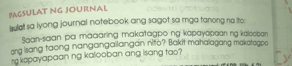 PAGSULAT NG JOURNAL 
Isulat sa iyong journal notebook ang sagot sa mga tanong na ito: 
Saan-saan pa maaaring makatagpo ng kapayapaan ng kalooban 
ang isang taong nangangailangan nito? Bakit mahalagang makatagpa 
ng kapayapaan ng kalooban ang isang tao?