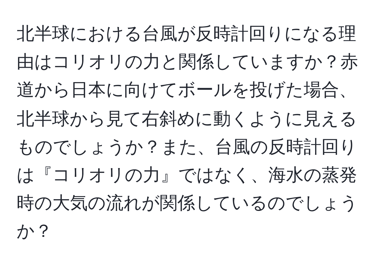 北半球における台風が反時計回りになる理由はコリオリの力と関係していますか？赤道から日本に向けてボールを投げた場合、北半球から見て右斜めに動くように見えるものでしょうか？また、台風の反時計回りは『コリオリの力』ではなく、海水の蒸発時の大気の流れが関係しているのでしょうか？