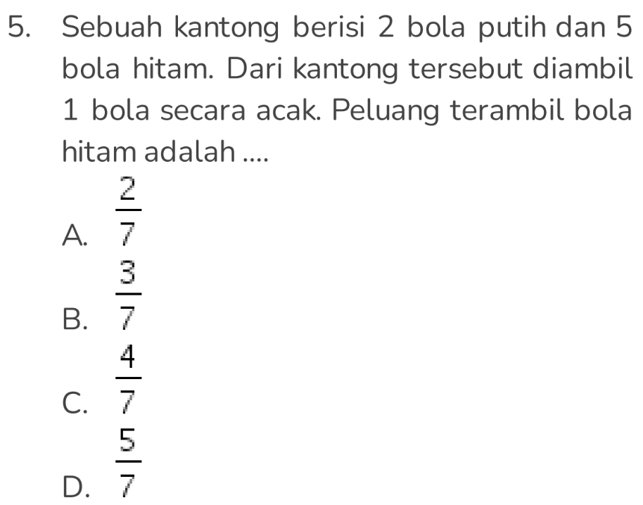 Sebuah kantong berisi 2 bola putih dan 5
bola hitam. Dari kantong tersebut diambil
1 bola secara acak. Peluang terambil bola
hitam adalah ....
A.  2/7 
B.  3/7 
C.  4/7 
D.  5/7 