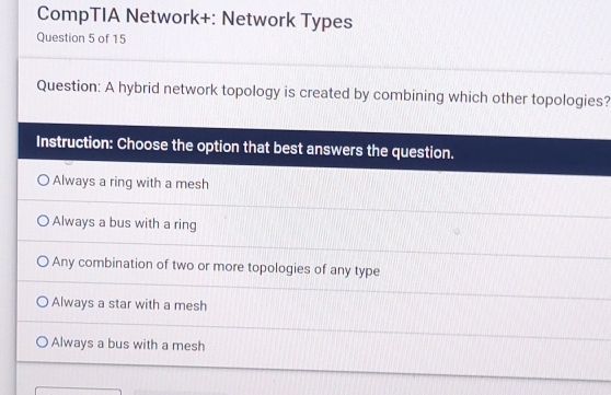 CompTIA Network+: Network Types
Question 5 of 15
Question: A hybrid network topology is created by combining which other topologies?
Instruction: Choose the option that best answers the question.
Always a ring with a mesh
Always a bus with a ring
Any combination of two or more topologies of any type
Always a star with a mesh
Always a bus with a mesh