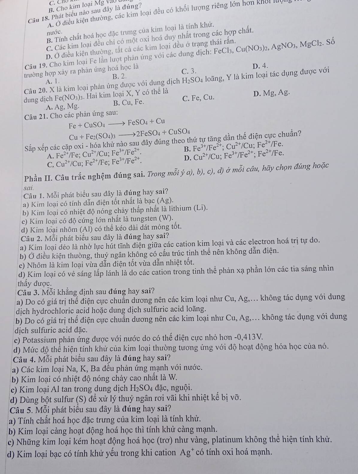 Cho kim loại Mg vào ut
Câu 18. Phát biểu nào sau đây là đúng?
A. O điều kiện thường, các kim loại đều có khối lượng riêng lớn hơn kho lu
B. Tính chất hoá học đặc trưng của kim loại là tính khử.
nước.
C. Các kim loại đều chỉ có một oxi hoá duy nhất trong các hợp chất.
D. Ở điều kiện thường, tất cả các kim loại đều ở trạng thái rắn.
Câu 19. Cho kim loại Fe lần lượt phản ứng với các dung dịch: FeCl_3,Cu(NO_3)_2,AgNO_3,MgCl_2. Số
trường hợp xảy ra phản ứng hoá học là
C. 3. D. 4.
B. 2.
Câu 20. X là kim loại phản ứng được với dung dịch H_2SO_4 loãng, Y là kim loại tác dụng được với
A. 1.
dung dịch Fe(NO_3)_3 3. Hai kim loại X, Y có thể là
A. Ag,Mg B. Cu, Fe. C. Fe, Cu. D. Mg,Ag.
Câu 21. Cho các phản ứng sau:
Fe+CuSO_4to FeSO_4+Cu
Cu+Fe_2(SO_4)_3to 2FeSO_4+CuSO_4
Sapxhat ep à các cặp oxi - hóa khử nào sau đây đúng theo thứ tự tăng dần thế điện cực chuẩn?
A. Fe^(2+) /Fe; Cu^(2+)/Cu;Fe^(3+)/Fe^(2+). B. Fe^(3+)/Fe^(2+);Cu^(2+)/Cu;Fe^(2+)/Fe.
D. Cu^(2+)/Cu;Fe^(3+)/Fe^(2+);Fe^(2+)/Fe.
C. Cu^(2+)/Cu;Fe^(2+)/Fe;Fe^(3+)/Fe^(2+).
Phần II. Câu trắc nghệm đúng sai. Trong mỗi ya),b),c),d) ở mỗi câu, hãy chọn đúng hoặc
sai.
Câu 1. Mỗi phát biểu sau đây là đúng hay sai?
a) Kim loại có tính dẫn điện tốt nhất là bạc (Ag).
b) Kim loại có nhiệt độ nóng chảy thấp nhất là lithium (Li).
c) Kim loại có độ cứng lớn nhất là tungsten (W).
d) Kim loại nhôm (Al) có thể kéo dài dát mỏng tốt.
Câu 2. Mỗi phát biểu sau đây là đúng hay sai?
a) Kim loại dẻo là nhờ lực hút tĩnh điện giữa các cation kim loại và các electron hoá trị tự do.
b) Ở điều kiện thường, thuỷ ngân không có cấu trúc tinh thể nên không dẫn điện.
c) Nhôm là kim loại vừa dẫn điện tốt vừa dẫn nhiệt tốt.
d) Kim loại có vẻ sáng lấp lánh là do các cation trong tinh thể phản xạ phần lớn các tia sáng nhìn
thấy được.
Câu 3. Mỗi khẳng định sau đúng hay sai?
a) Do có giá trị thế điện cực chuẩn dương nên các kim loại như Cu, Ag,. không tác dụng với dung
dịch hydrochloric acid hoặc dung dịch sulfuric acid loãng.
b) Do có giá trị thế điện cực chuẩn dương nên các kim loại như Cu, Ag,... không tác dụng với dung
dịch sulfuric acid đặc.
c) Potassium phản ứng được với nước do có thế điện cực nhỏ hơn -0,413V.
d) Mức độ thể hiện tính khử của kim loại thường tương ứng với độ hoạt động hóa học của nó.
Câu 4. Mỗi phát biểu sau đây là đúng hay sai?
a) Các kim loại Na, K, Ba đều phản ứng mạnh với nước.
b) Kim loại có nhiệt độ nóng chảy cao nhất là W.
c) Kim loại Al tan trong dung dịch H_2SO_4 đặc, nguội.
d) Dùng bột sulfur (S) để xử lý thuỷ ngân rơi vãi khi nhiệt kế bị vỡ.
Câu 5. Mỗi phát biểu sau đây là đúng hay sai?
a) Tính chất hoá học đặc trưng của kim loại là tính khử.
b) Kim loại càng hoạt động hoá học thì tính khử càng mạnh.
c) Những kim loại kém hoạt động hoá học (trơ) như vàng, platinum không thể hiện tính khử.
d) Kim loại bạc có tính khử yếu trong khi cation Ag* có tính oxi hoá mạnh.