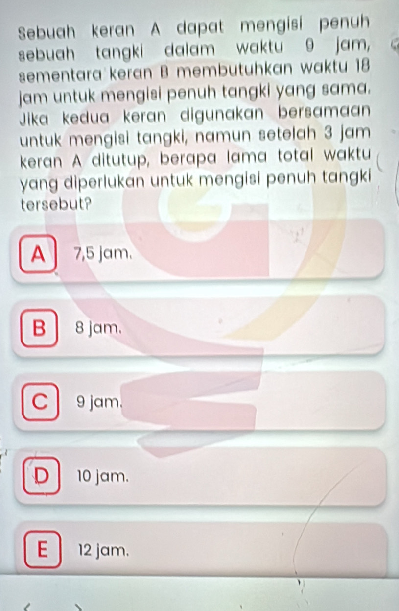 Sebuah keran A dapat mengisi penuh
sebuah tangki dalam waktu 9 jam,
sementara keran B membutuhkan waktu 18
jam untuk mengisi penuh tangki yang sama.
Jika kedua keran digunakan bersamaan
untuk mengisi tangki, namun setelah 3 jam
keran A ditutup, berapa lama total waktu
yang diperlukan untuk mengisi penuh tangki
tersebut?
A 7,5 jam.
B 8jam.
C 9 jam.
D 10 jam.
E 12 jam.