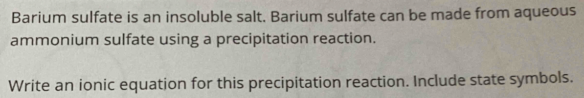 Barium sulfate is an insoluble salt. Barium sulfate can be made from aqueous 
ammonium sulfate using a precipitation reaction. 
Write an ionic equation for this precipitation reaction. Include state symbols.