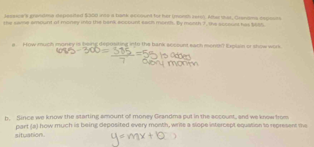 Jessica's grandma deposited $300 into a bank account for her (month zero). After that, Grandma deposits 
the same amount of money into the bank account each month. By month 7, the account has $685. 
a. How much money is being depositing into the bank account each month? Explain or show work. 
b. Since we know the starting amount of money Grandma put in the account, and we know from 
part (a) how much is being deposited every month, write a slope intercept equation to represent the 
situation.