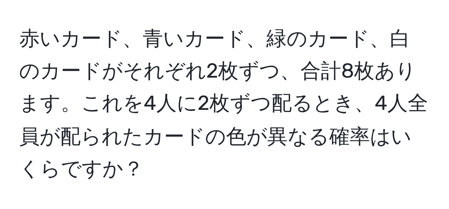 赤いカード、青いカード、緑のカード、白のカードがそれぞれ2枚ずつ、合計8枚あります。これを4人に2枚ずつ配るとき、4人全員が配られたカードの色が異なる確率はいくらですか？