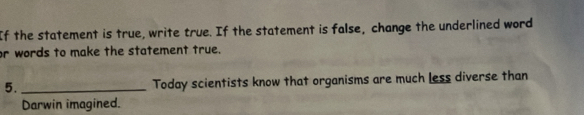 If the statement is true, write true. If the statement is false, change the underlined word 
or words to make the statement true. 
5._ Today scientists know that organisms are much less diverse than 
Darwin imagined.