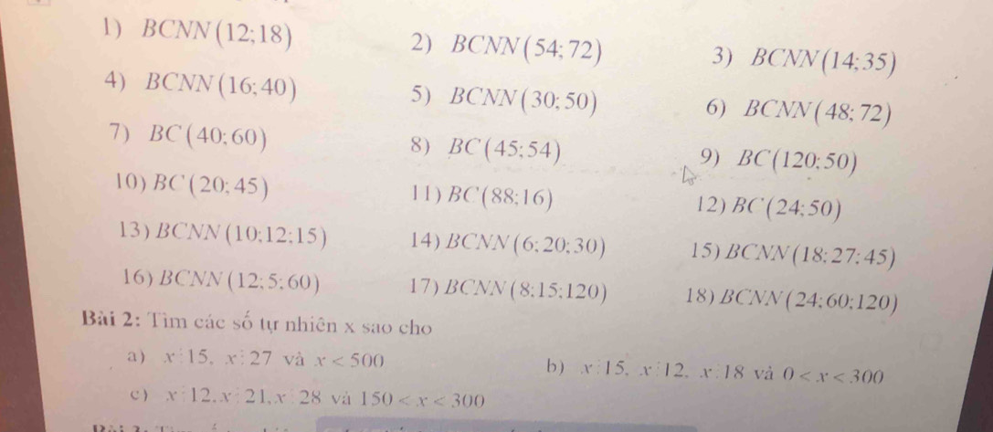 1 ) BCNN(12;18)
2) BCNN(54;72)
3) BCNN(14;35)
4) BCNN(16;40)
5) BCNN(30;50)
6) BCNN(48;72)
7) BC(40;60)
8) BC(45;54)
9) BC(120:50)
10) BC(20;45) 1 1 ) BC(88:16) 12) BC(24;50)
L. 3 ) BCNN(10:12:15) 14) BCNN(6;20;30) 15) BCNN(18:27:45)
16) BCNN(12;5:60) 17) BCNN(8:15:120) 18) BCNN(24:60:120)
Bài 2: Tìm các số tự nhiên x sao cho 
a) x:15, x:27 và x<500</tex> b ) x:15, x:12, x:18va0
C ) x:12. x:21, x:28 và 150