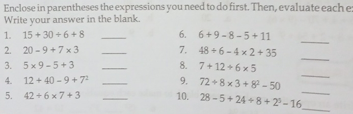 Enclose in parentheses the expressions you need to do first. Then, evaluate each e: 
Write your answer in the blank. 
_ 
1. 15+30/ 6+8 _6. 6+9-8-5+11
2. 20-9+7* 3 _7. 48/ 6-4* 2+35
_ 
3. 5* 9-5+3 _8. 7+12/ 6* 5
_ 
4. 12+40-9+7^2 _9. 72/ 8* 3+8^2-50
5. 42/ 6* 7+3 _10. 28-5+24/ 8+2^3-16
_ 
_