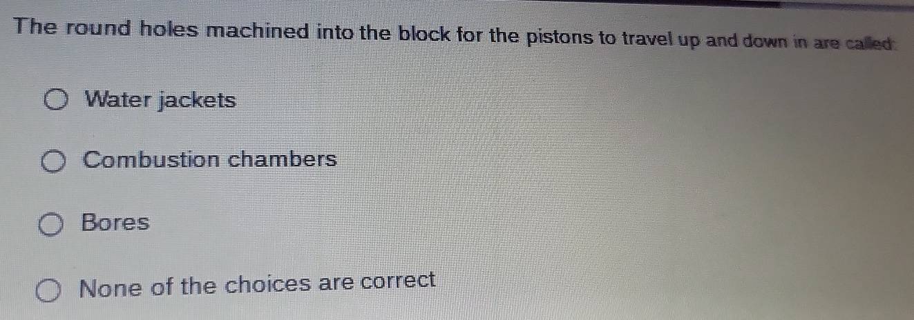 The round holes machined into the block for the pistons to travel up and down in are called:
Water jackets
Combustion chambers
Bores
None of the choices are correct