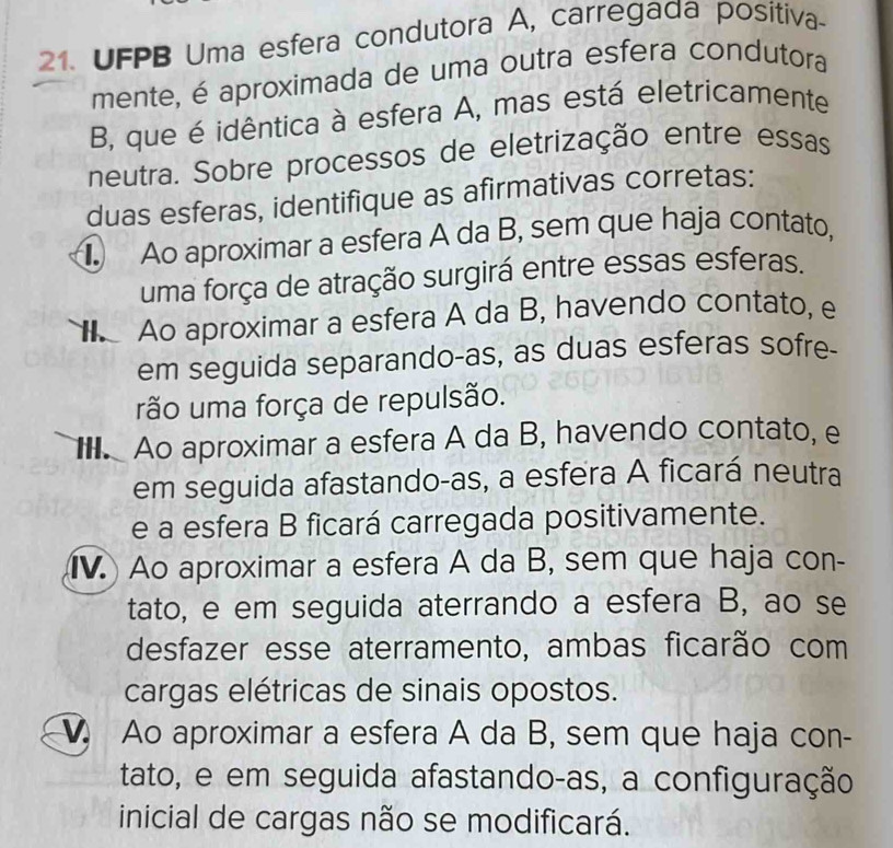 UFPB Uma esfera condutora A, carregada positiva-
mente, é aproximada de uma outra esfera condutora
B, que é idêntica à esfera A, mas está eletricamente
neutra. Sobre processos de eletrização entre essas
duas esferas, identifique as afirmativas corretas:
Ao aproximar a esfera A da B, sem que haja contato,
uma força de atração surgirá entre essas esferas.
Ao aproximar a esfera A da B, havendo contato, e
em seguida separando-as, as duas esferas sofre-
rão uma força de repulsão.. Ao aproximar a esfera A da B, havendo contato, e
em seguida afastando-as, a esfera A ficará neutra
e a esfera B ficará carregada positivamente.
IV. Ao aproximar a esfera A da B, sem que haja con-
tato, e em seguida aterrando a esfera B, ao se
desfazer esse aterramento, ambas ficarão com
cargas elétricas de sinais opostos.
Ao aproximar a esfera A da B, sem que haja con-
tato, e em seguida afastando-as, a configuração
inicial de cargas não se modificará.