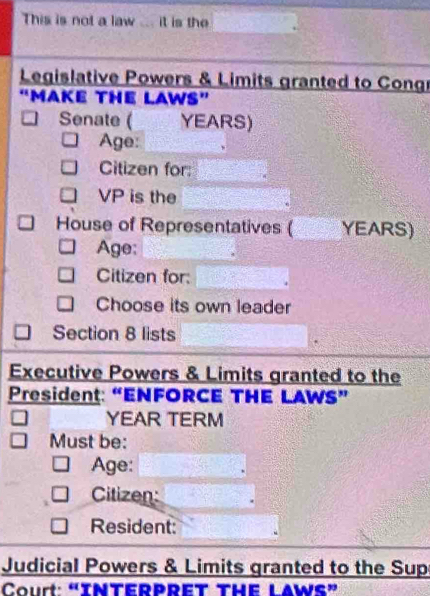 This is not a law ... it is the 
Legislative Powers & Limits granted to Congr 
“MAKE THE LAWS” 
Senate ( YEARS) 
Age: 
Citizen for: 
VP is the 
House of Representatives ( YEARS) 
Age: 
Citizen for: 
Choose its own leader 
Section 8 lists 
Executive Powers & Limits granted to the 
President: “ENFORCE THE LAWS” 
YEAR TERM 
Must be: 
Age: 
Citizen: 
Resident: 
Judicial Powers & Limits granted to the Sup 
Court: “INTERPRET THE LAWS”